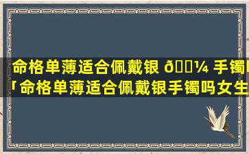 命格单薄适合佩戴银 🐼 手镯吗「命格单薄适合佩戴银手镯吗女生」